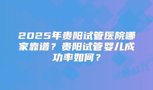2025年贵阳试管医院哪家靠谱?贵阳试管婴儿成功率如何?
