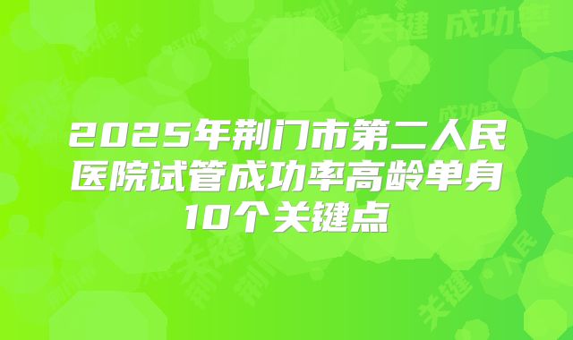 2025年荆门市第二人民医院试管成功率高龄单身10个关键点