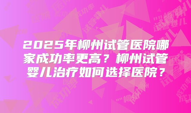 2025年柳州试管医院哪家成功率更高?柳州试管婴儿治疗如何选择医院?