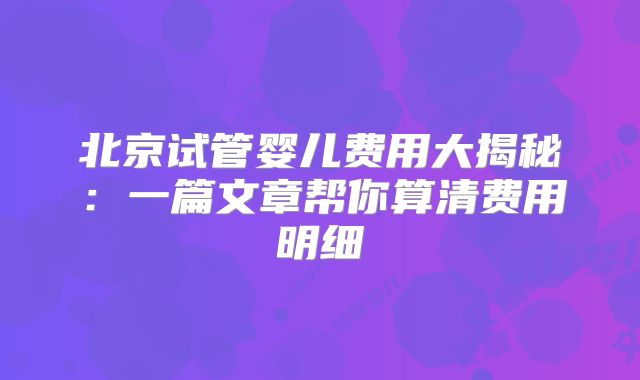 北京试管婴儿费用大揭秘:一篇文章帮你算清费用明细