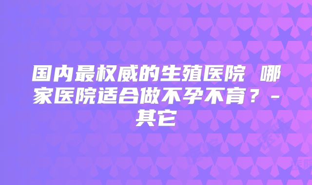 国内最权威的生殖医院 哪家医院适合做不孕不育?-其它