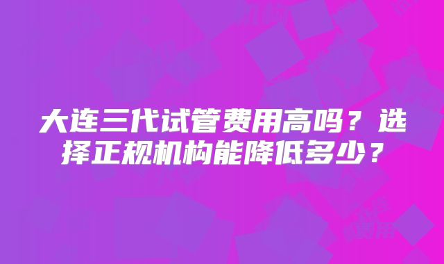 大连三代试管费用高吗？选择正规机构能降低多少？