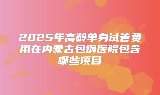 2025年高龄单身试管费用在内蒙古包钢医院包含哪些项目