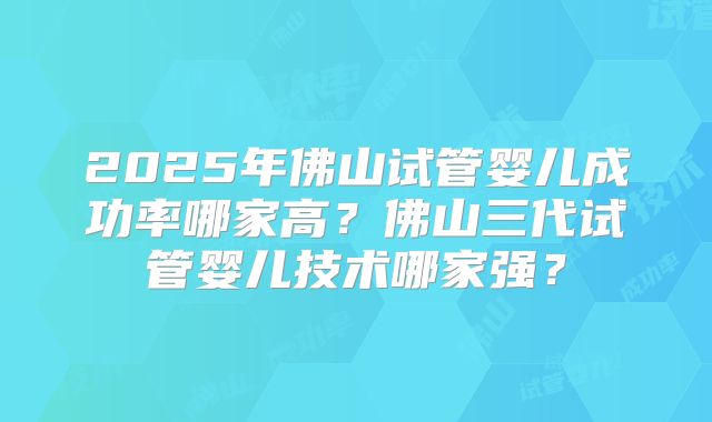 2025年佛山试管婴儿成功率哪家高?佛山三代试管婴儿技术哪家强?