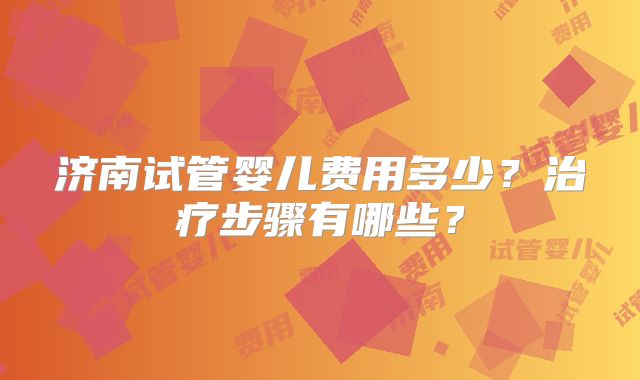 济南试管婴儿费用多少?治疗步骤有哪些?