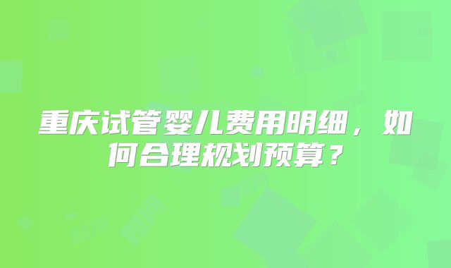 重庆试管婴儿费用明细，如何合理规划预算？