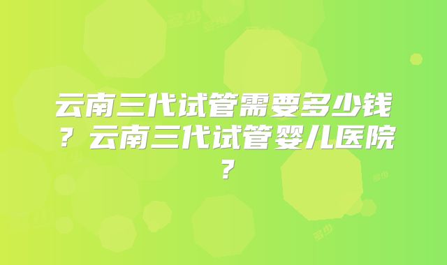 云南三代试管需要多少钱?云南三代试管婴儿医院?