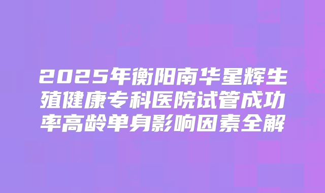 2025年衡阳南华星辉生殖健康专科医院试管成功率高龄单身影响因素全解