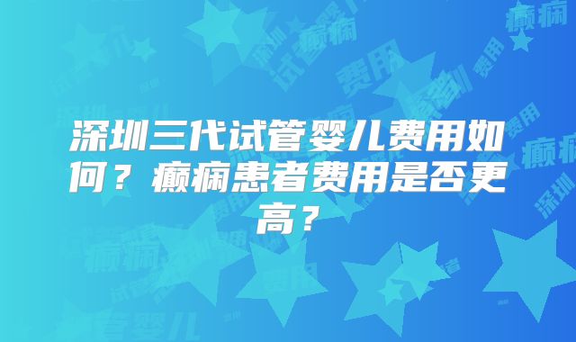深圳三代试管婴儿费用如何?癫痫患者费用是否更高?