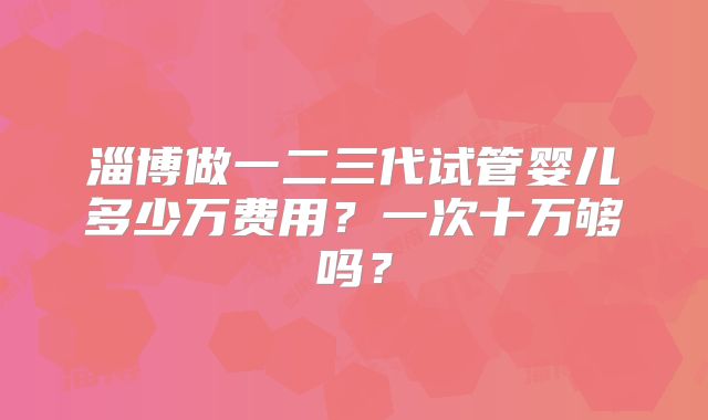 淄博做一二三代试管婴儿多少万费用?一次十万够吗?