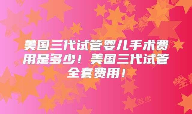 美国三代试管婴儿手术费用是多少！美国三代试管全套费用！