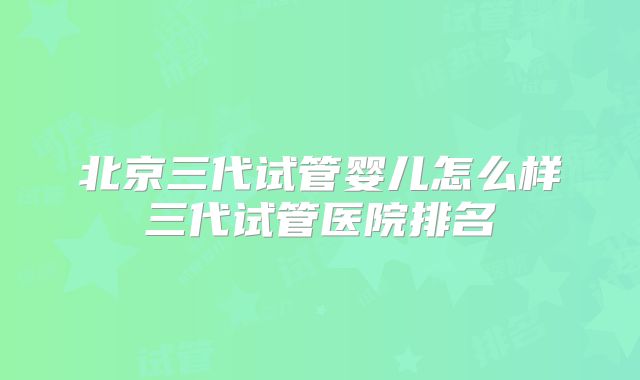 北京三代试管婴儿怎么样三代试管医院排名