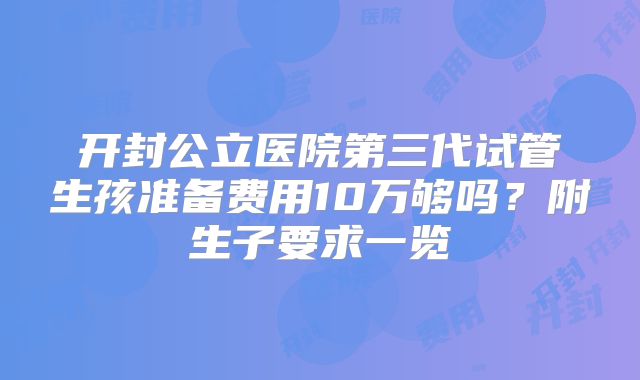 开封公立医院第三代试管生孩准备费用10万够吗?附生子要求一览