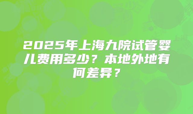 2025年上海九院试管婴儿费用多少?本地外地有何差异?