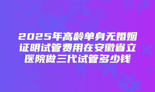 2025年高龄单身无婚姻证明试管费用在安徽省立医院做三代试管多少钱