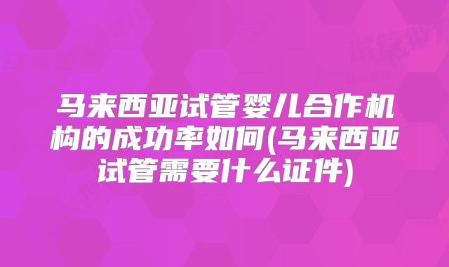 马来西亚试管婴儿合作机构的成功率如何(马来西亚试管需要什么证件)