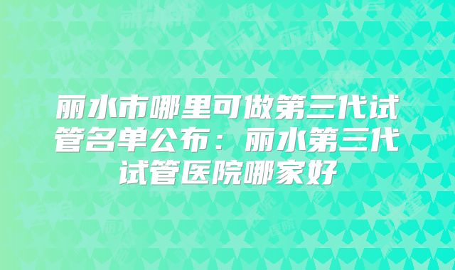 丽水市哪里可做第三代试管名单公布:丽水第三代试管医院哪家好