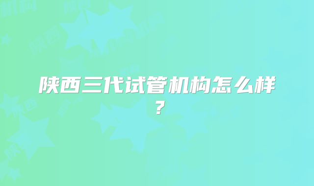 陕西三代试管机构怎么样？