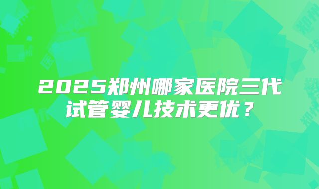 2025郑州哪家医院三代试管婴儿技术更优?