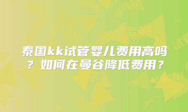 泰国kk试管婴儿费用高吗?如何在曼谷降低费用?