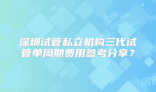 深圳试管私立机构三代试管单周期费用参考分享?