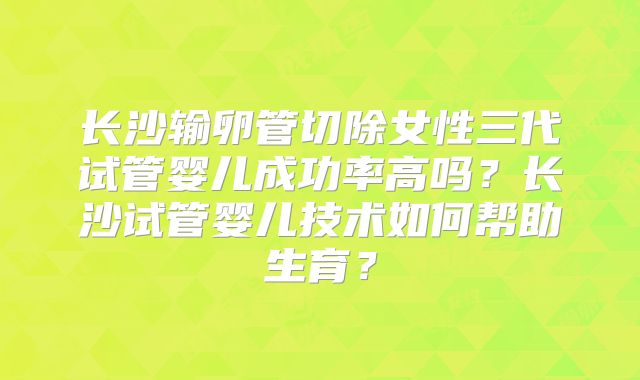 长沙输卵管切除女性三代试管婴儿成功率高吗？长沙试管婴儿技术如何帮助生育？