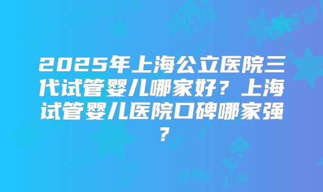 2025年上海公立医院三代试管婴儿哪家好?上海试管婴儿医院口碑哪家强?