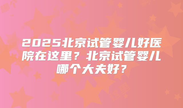 2025北京试管婴儿好医院在这里?北京试管婴儿哪个大夫好?