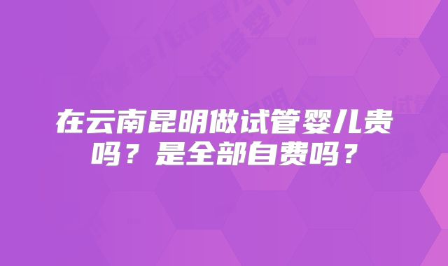 在云南昆明做试管婴儿贵吗?是全部自费吗?