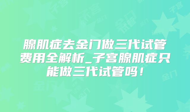 腺肌症去金门做三代试管费用全解析_子宫腺肌症只能做三代试管吗!