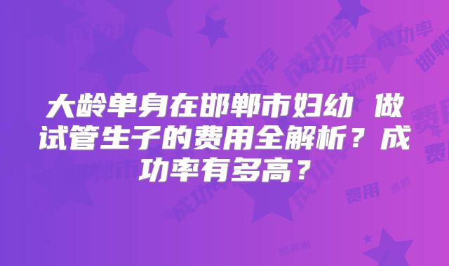 大龄单身在邯郸市妇幼 做试管生子的费用全解析?成功率有多高?