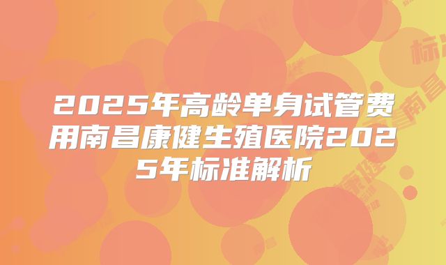 2025年高龄单身试管费用南昌康健生殖医院2025年标准解析
