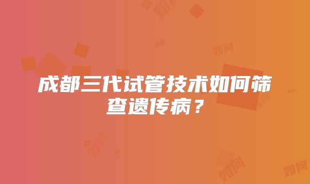 成都三代试管技术如何筛查遗传病?