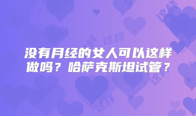 没有月经的女人可以这样做吗?哈萨克斯坦试管?