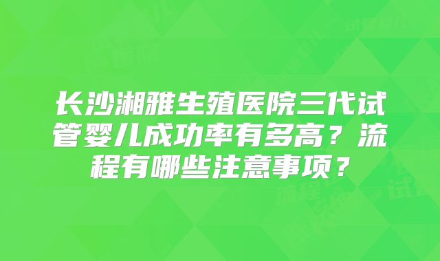 长沙湘雅生殖医院三代试管婴儿成功率有多高?流程有哪些注意事项?