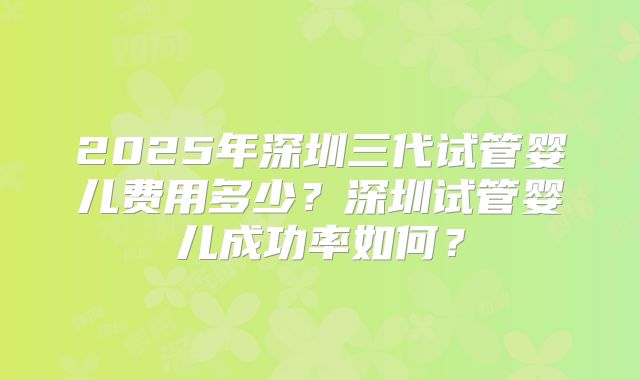 2025年深圳三代试管婴儿费用多少？深圳试管婴儿成功率如何？