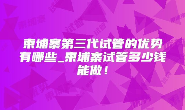 柬埔寨第三代试管的优势有哪些_柬埔寨试管多少钱能做!