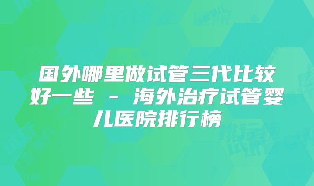 国外哪里做试管三代比较好一些 - 海外治疗试管婴儿医院排行榜