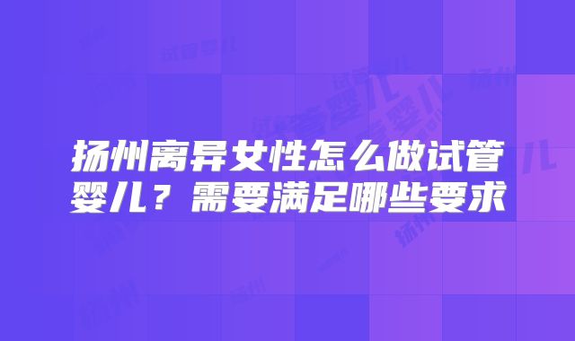 扬州离异女性怎么做试管婴儿?需要满足哪些要求