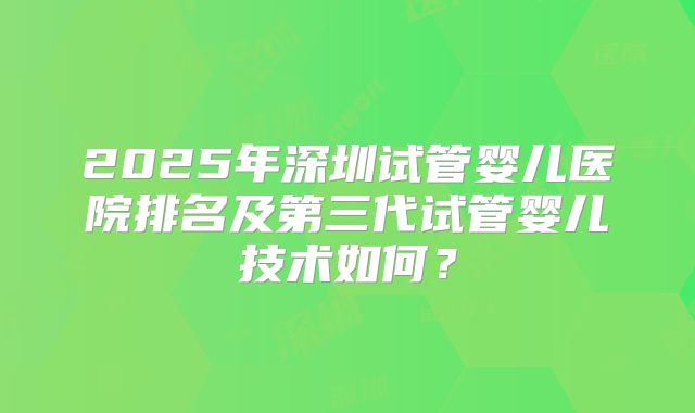 2025年深圳试管婴儿医院排名及第三代试管婴儿技术如何?