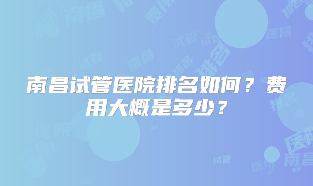 南昌试管医院排名如何?费用大概是多少?