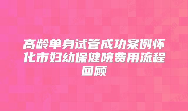 高龄单身试管成功案例怀化市妇幼保健院费用流程回顾