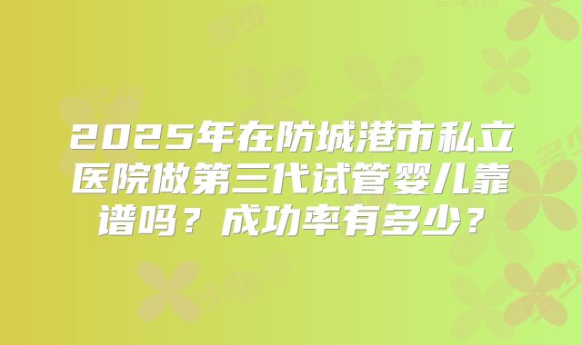 2025年在防城港市私立医院做第三代试管婴儿靠谱吗?成功率有多少?