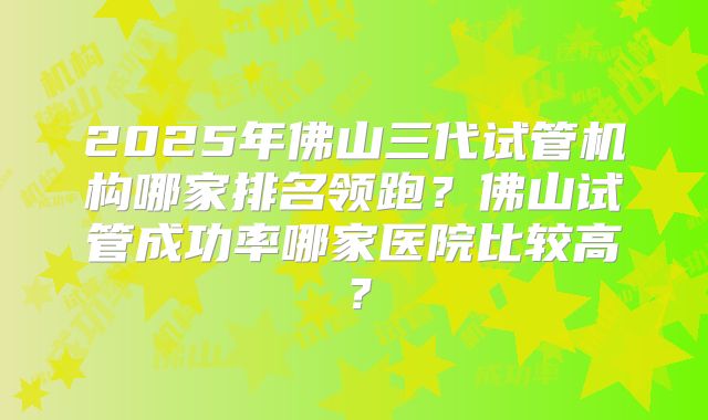 2025年佛山三代试管机构哪家排名领跑？佛山试管成功率哪家医院比较高？