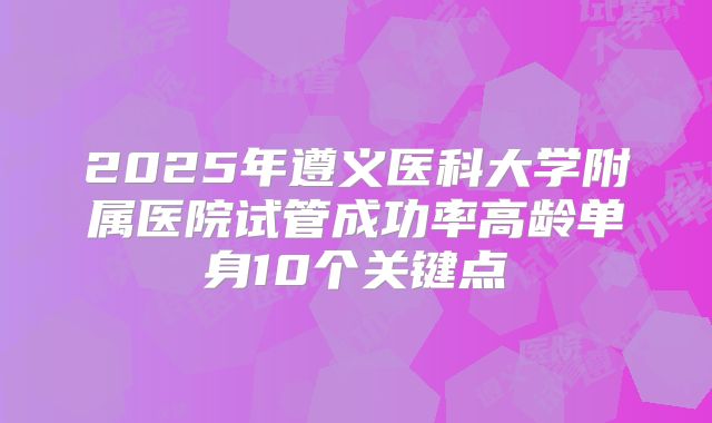 2025年遵义医科大学附属医院试管成功率高龄单身10个关键点