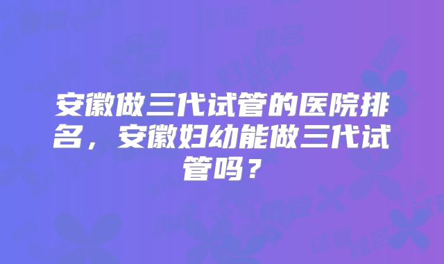 安徽做三代试管的医院排名,安徽妇幼能做三代试管吗?