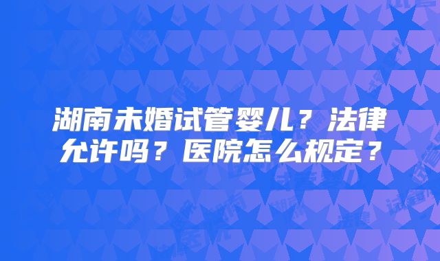湖南未婚试管婴儿?法律允许吗?医院怎么规定?