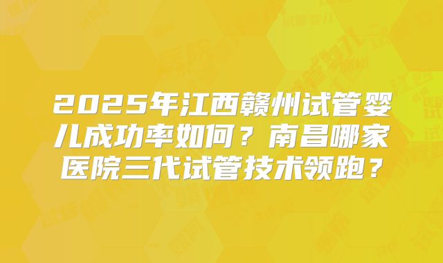 2025年江西赣州试管婴儿成功率如何?南昌哪家医院三代试管技术领跑?