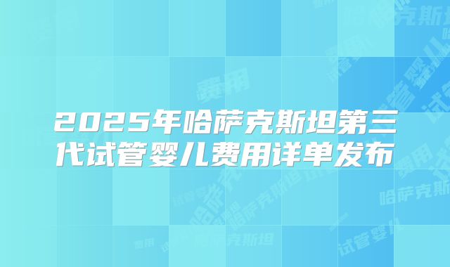 2025年哈萨克斯坦第三代试管婴儿费用详单发布