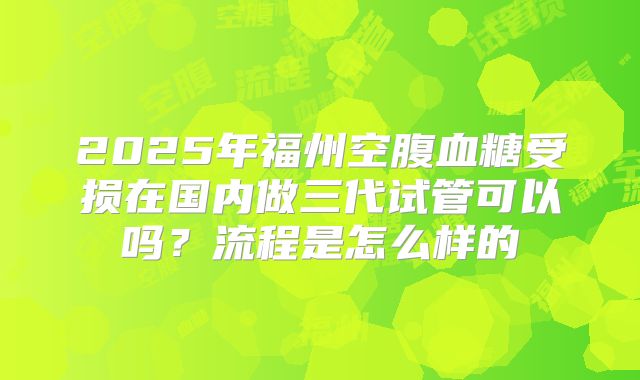 2025年福州空腹血糖受损在国内做三代试管可以吗？流程是怎么样的
